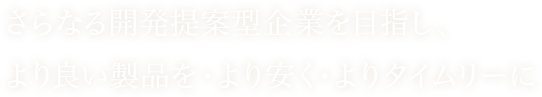 さらなる開発提案型企業を目指し、より良い製品を・より安く・よりタイムリーに